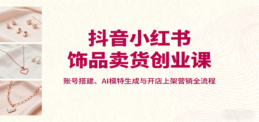 抖音小红书饰品卖货创业课，账号搭建、AI模特生成与开店上架营销全流程-知富路